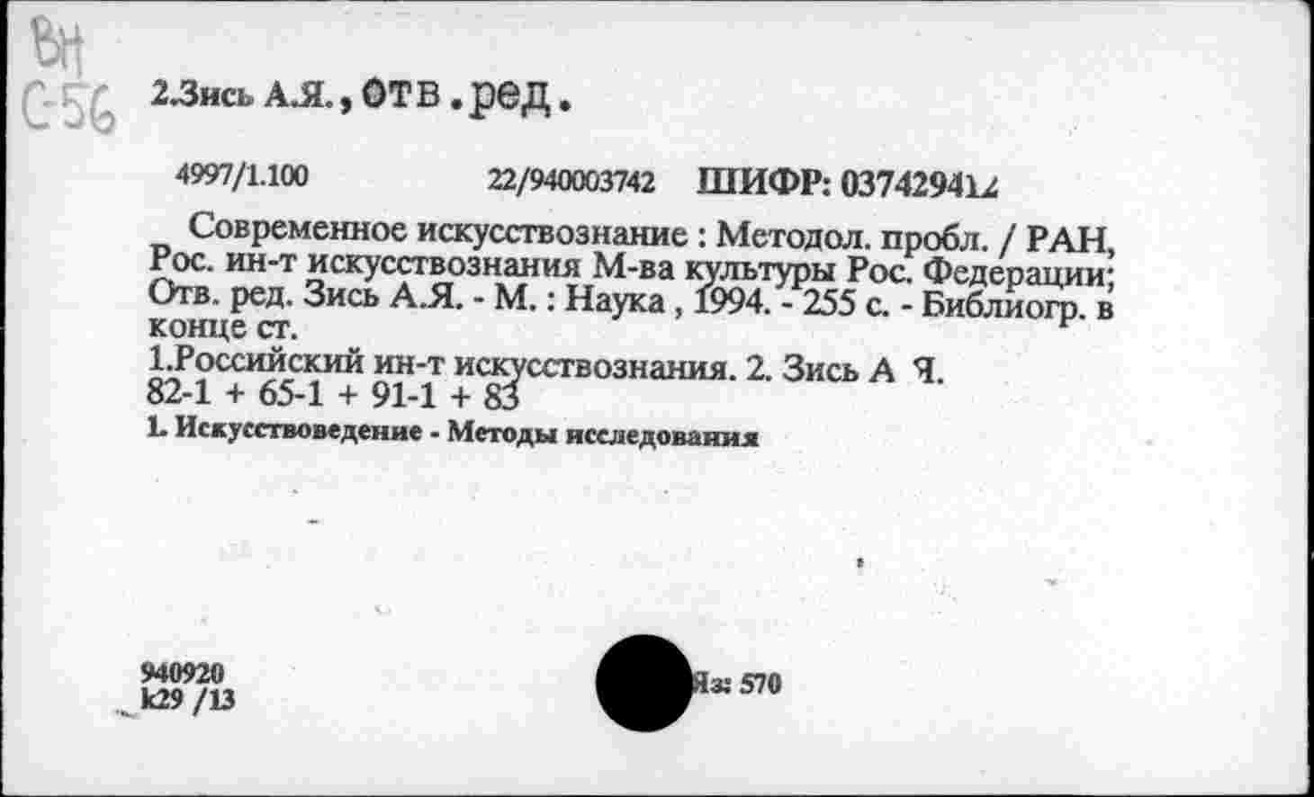 ﻿2.3ись А.Я., отв.ред.
4997/1.100	22/940003742 ШИФР: 037429412
Современное искусствознание : Методол. пробл. / РАН, Рос. ин-т искусствознания М-ва культуры Рос. Федерации; Отв. ред. Зись А.Я. - М.: Наука , 1994. - 255 с. - Библиогр. в конце ст.
1.Российский ин-т искусствознания. 2. Зись А Я.
82-1 + 65-1 + 91-1 + 83
Ь Искусствоведение - Методы исследования
940920
,^к29 /13
I» 570